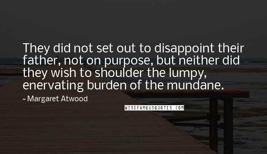 Margaret Atwood Quotes: They did not set out to disappoint their father, not on purpose, but neither did they wish to shoulder the lumpy, enervating burden of the mundane.