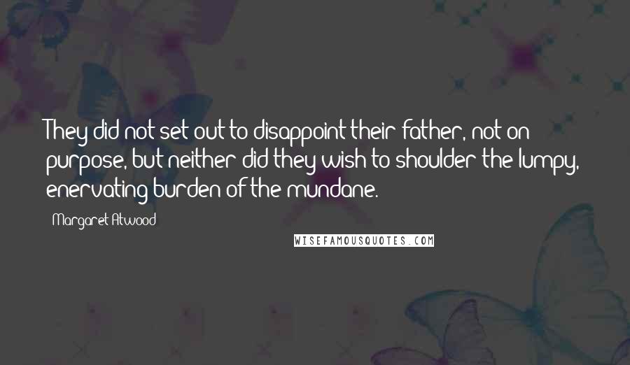 Margaret Atwood Quotes: They did not set out to disappoint their father, not on purpose, but neither did they wish to shoulder the lumpy, enervating burden of the mundane.