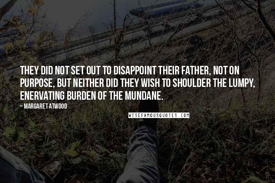 Margaret Atwood Quotes: They did not set out to disappoint their father, not on purpose, but neither did they wish to shoulder the lumpy, enervating burden of the mundane.
