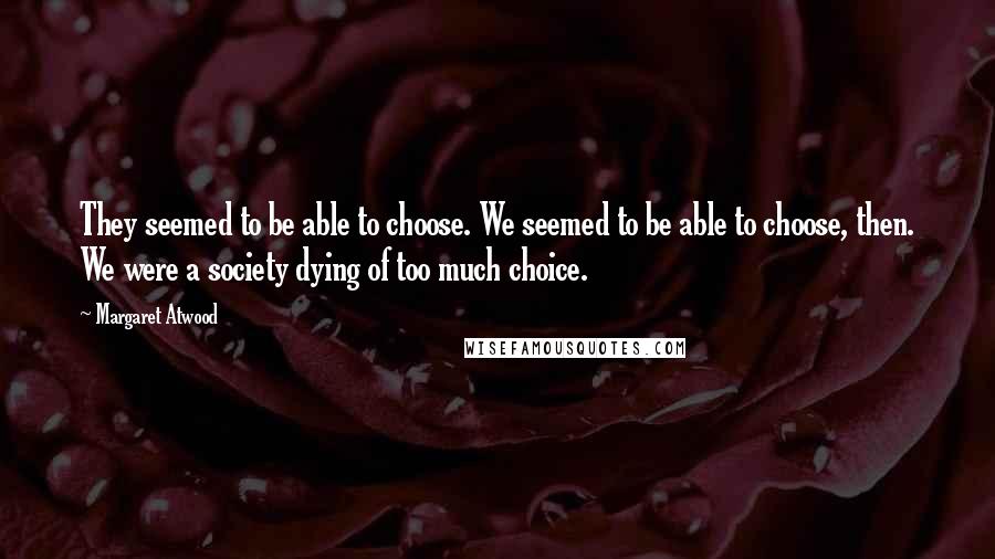 Margaret Atwood Quotes: They seemed to be able to choose. We seemed to be able to choose, then. We were a society dying of too much choice.