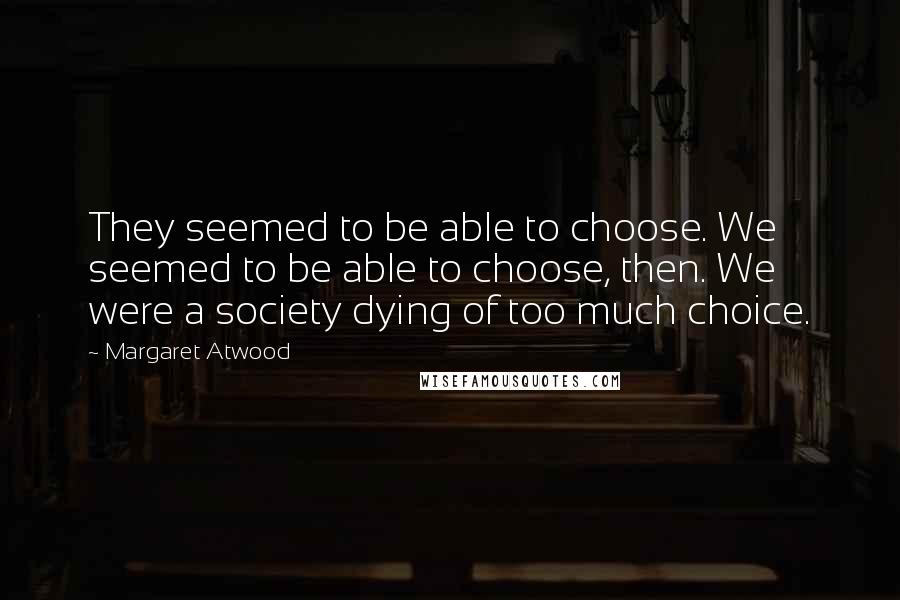 Margaret Atwood Quotes: They seemed to be able to choose. We seemed to be able to choose, then. We were a society dying of too much choice.