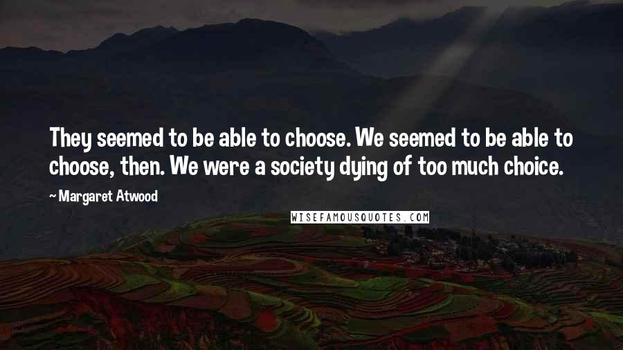 Margaret Atwood Quotes: They seemed to be able to choose. We seemed to be able to choose, then. We were a society dying of too much choice.