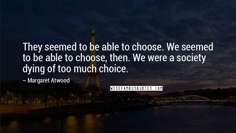 Margaret Atwood Quotes: They seemed to be able to choose. We seemed to be able to choose, then. We were a society dying of too much choice.