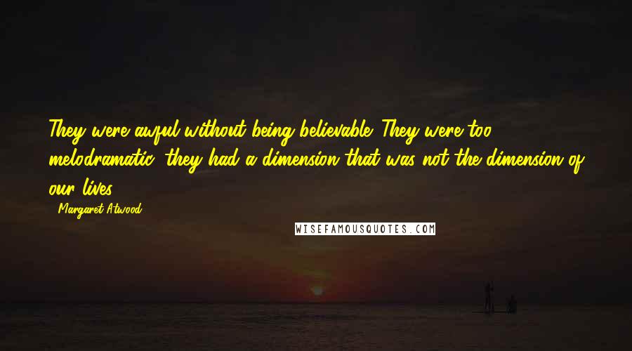 Margaret Atwood Quotes: They were awful without being believable. They were too melodramatic, they had a dimension that was not the dimension of our lives.