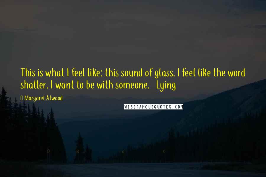 Margaret Atwood Quotes: This is what I feel like: this sound of glass. I feel like the word shatter. I want to be with someone.   Lying
