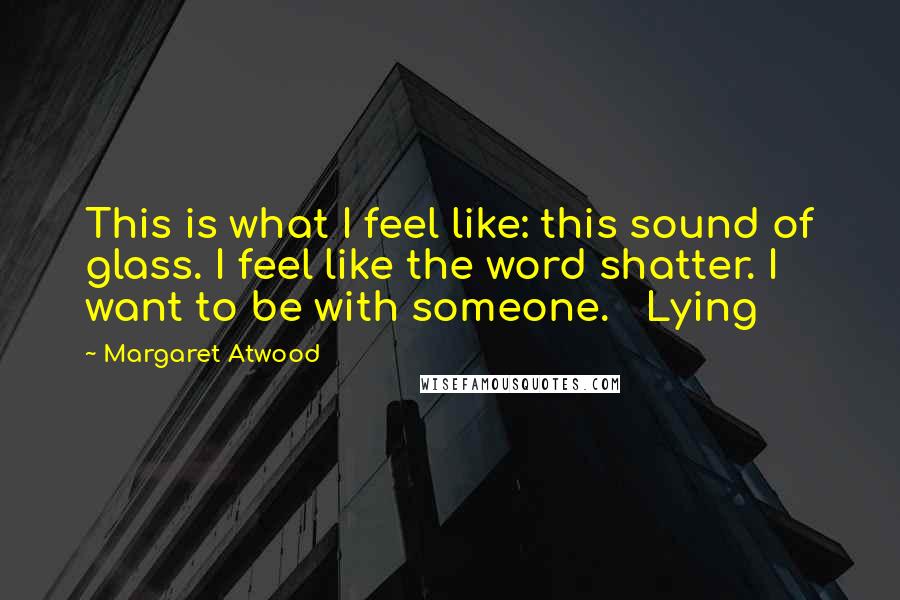 Margaret Atwood Quotes: This is what I feel like: this sound of glass. I feel like the word shatter. I want to be with someone.   Lying