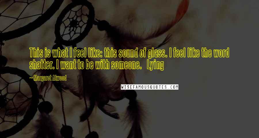 Margaret Atwood Quotes: This is what I feel like: this sound of glass. I feel like the word shatter. I want to be with someone.   Lying