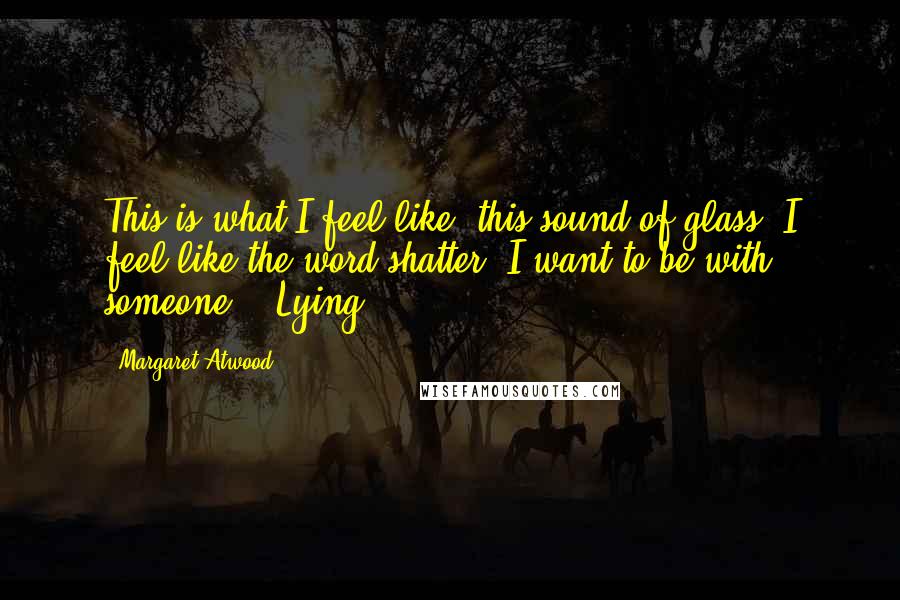 Margaret Atwood Quotes: This is what I feel like: this sound of glass. I feel like the word shatter. I want to be with someone.   Lying