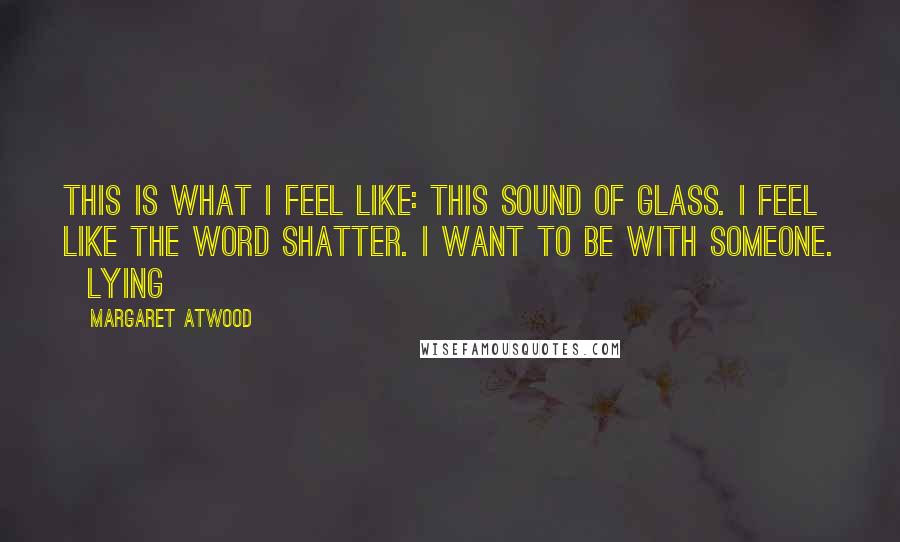 Margaret Atwood Quotes: This is what I feel like: this sound of glass. I feel like the word shatter. I want to be with someone.   Lying