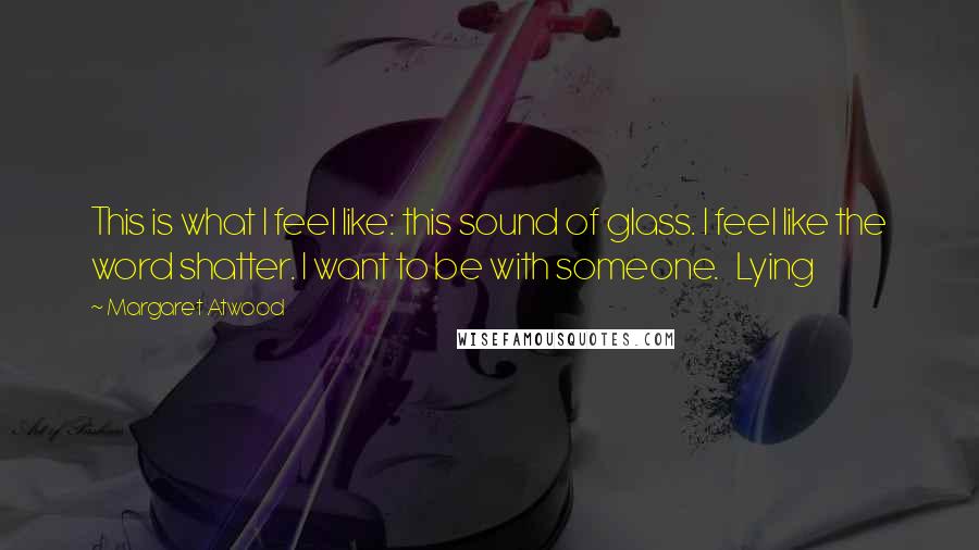 Margaret Atwood Quotes: This is what I feel like: this sound of glass. I feel like the word shatter. I want to be with someone.   Lying