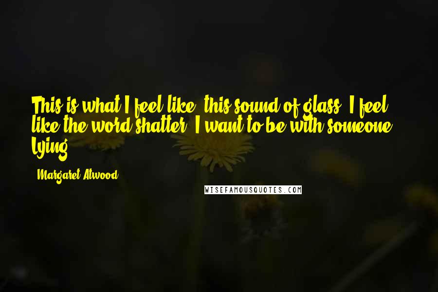 Margaret Atwood Quotes: This is what I feel like: this sound of glass. I feel like the word shatter. I want to be with someone. Lying