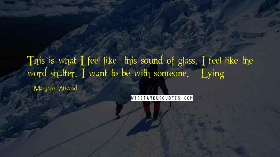 Margaret Atwood Quotes: This is what I feel like: this sound of glass. I feel like the word shatter. I want to be with someone.   Lying