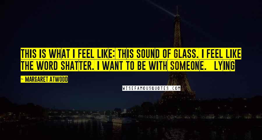 Margaret Atwood Quotes: This is what I feel like: this sound of glass. I feel like the word shatter. I want to be with someone.   Lying