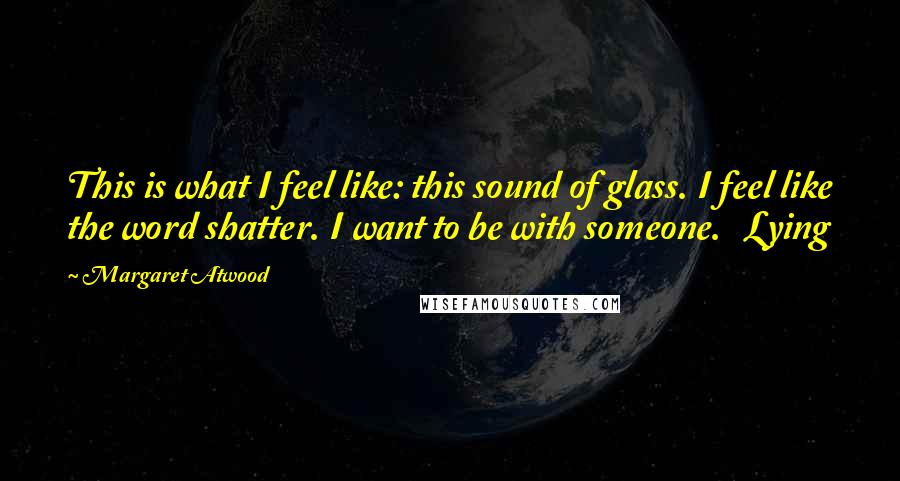 Margaret Atwood Quotes: This is what I feel like: this sound of glass. I feel like the word shatter. I want to be with someone. Lying