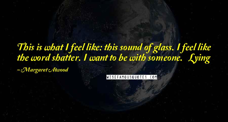 Margaret Atwood Quotes: This is what I feel like: this sound of glass. I feel like the word shatter. I want to be with someone.   Lying