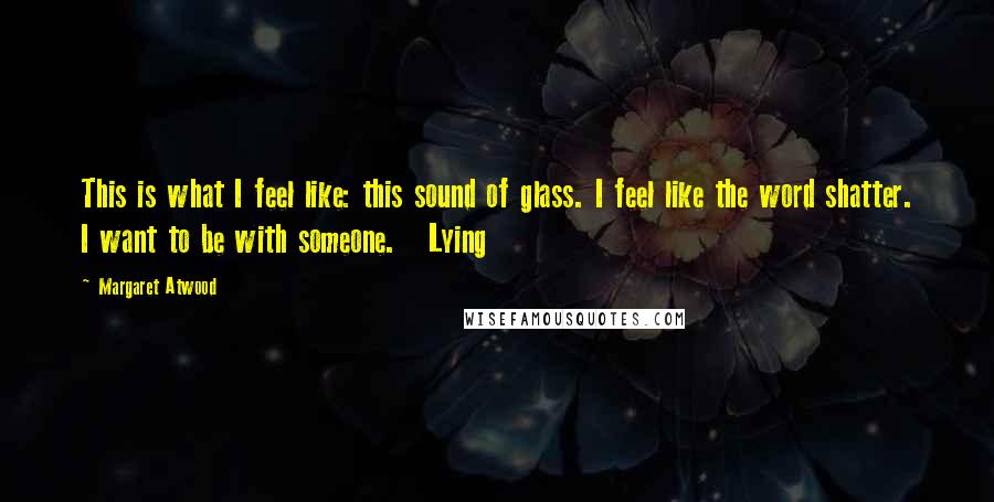 Margaret Atwood Quotes: This is what I feel like: this sound of glass. I feel like the word shatter. I want to be with someone. Lying