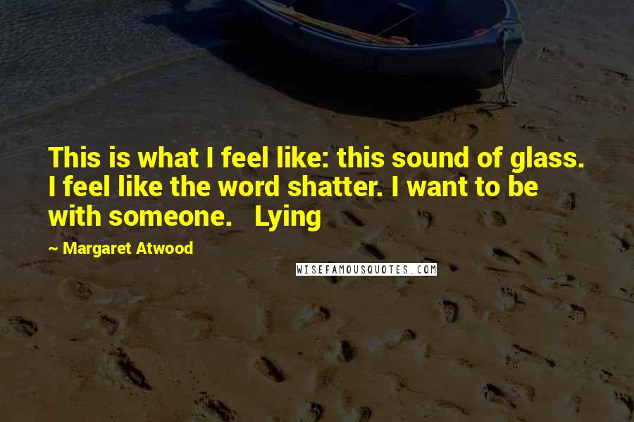 Margaret Atwood Quotes: This is what I feel like: this sound of glass. I feel like the word shatter. I want to be with someone.   Lying