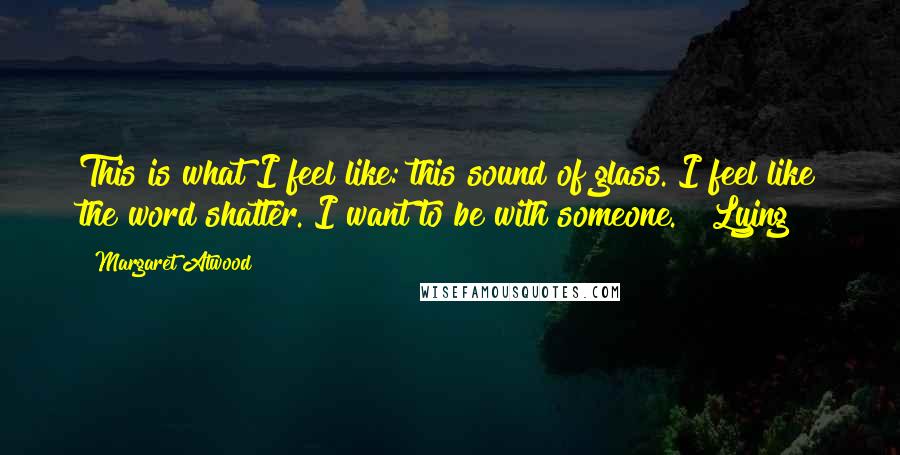 Margaret Atwood Quotes: This is what I feel like: this sound of glass. I feel like the word shatter. I want to be with someone. Lying