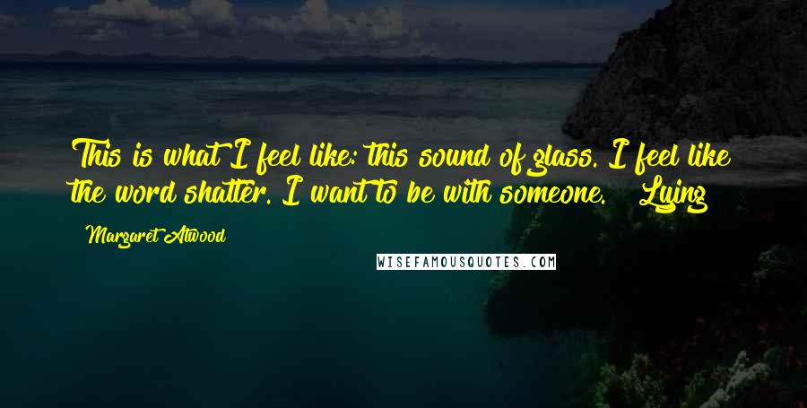 Margaret Atwood Quotes: This is what I feel like: this sound of glass. I feel like the word shatter. I want to be with someone.   Lying