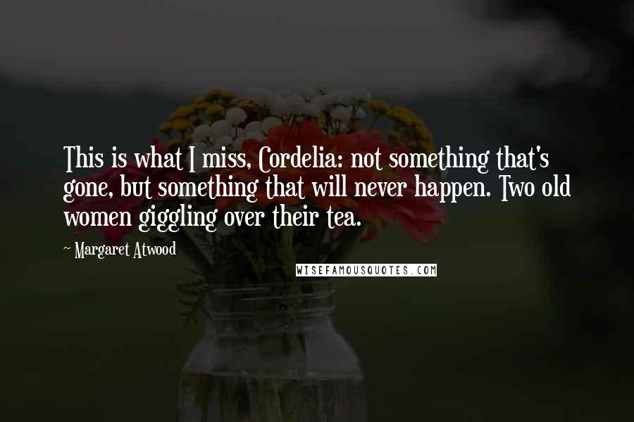 Margaret Atwood Quotes: This is what I miss, Cordelia: not something that's gone, but something that will never happen. Two old women giggling over their tea.