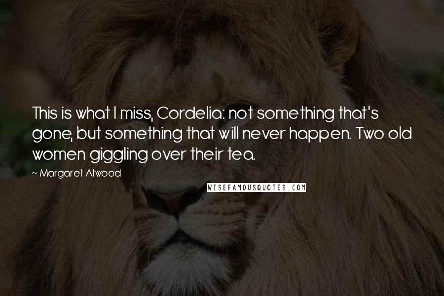 Margaret Atwood Quotes: This is what I miss, Cordelia: not something that's gone, but something that will never happen. Two old women giggling over their tea.