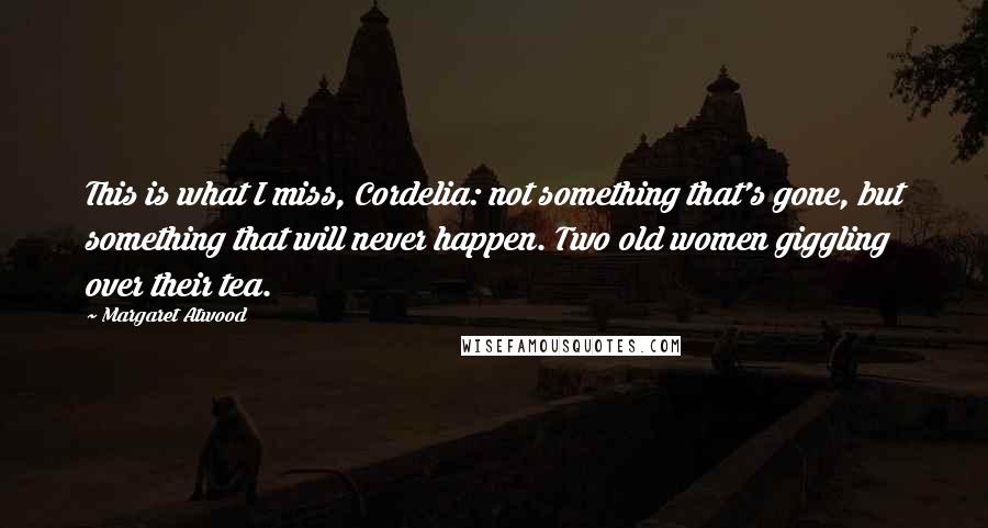 Margaret Atwood Quotes: This is what I miss, Cordelia: not something that's gone, but something that will never happen. Two old women giggling over their tea.