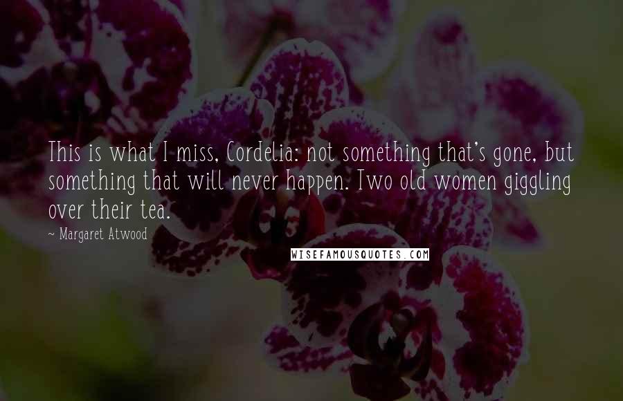 Margaret Atwood Quotes: This is what I miss, Cordelia: not something that's gone, but something that will never happen. Two old women giggling over their tea.