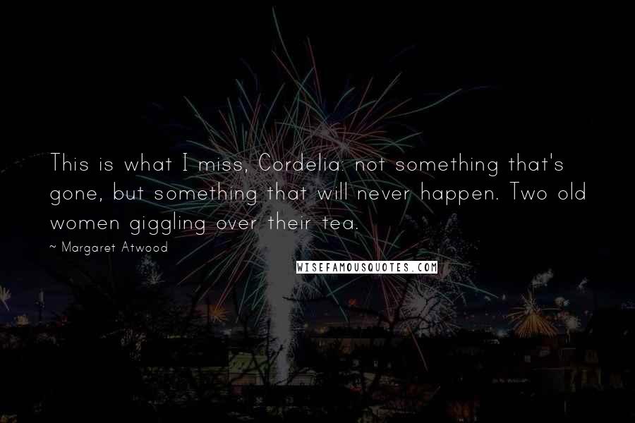 Margaret Atwood Quotes: This is what I miss, Cordelia: not something that's gone, but something that will never happen. Two old women giggling over their tea.