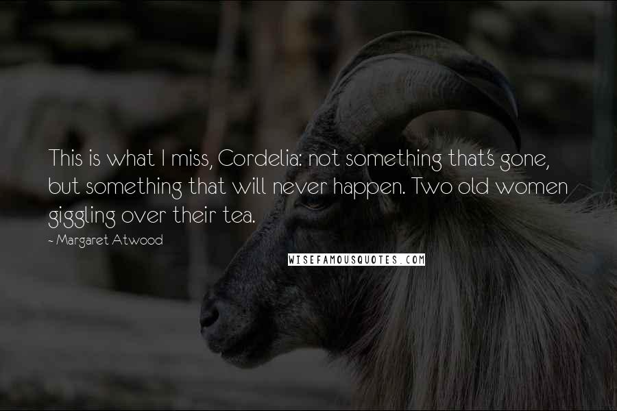 Margaret Atwood Quotes: This is what I miss, Cordelia: not something that's gone, but something that will never happen. Two old women giggling over their tea.