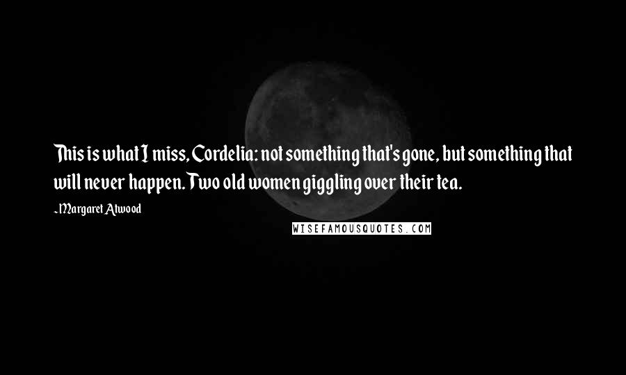 Margaret Atwood Quotes: This is what I miss, Cordelia: not something that's gone, but something that will never happen. Two old women giggling over their tea.