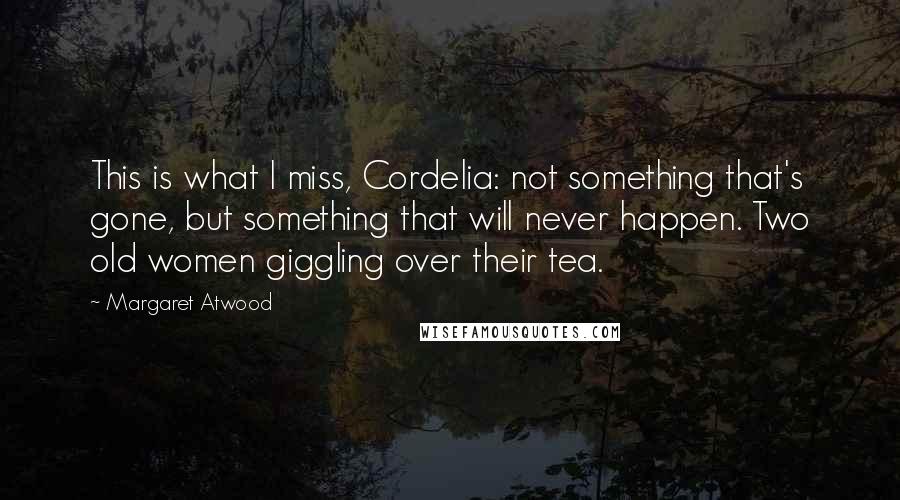 Margaret Atwood Quotes: This is what I miss, Cordelia: not something that's gone, but something that will never happen. Two old women giggling over their tea.