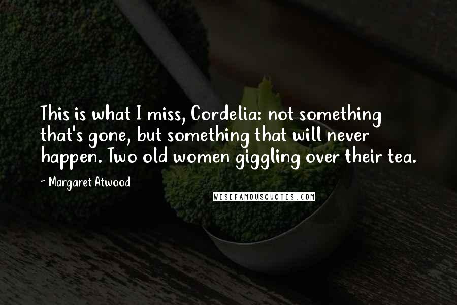 Margaret Atwood Quotes: This is what I miss, Cordelia: not something that's gone, but something that will never happen. Two old women giggling over their tea.