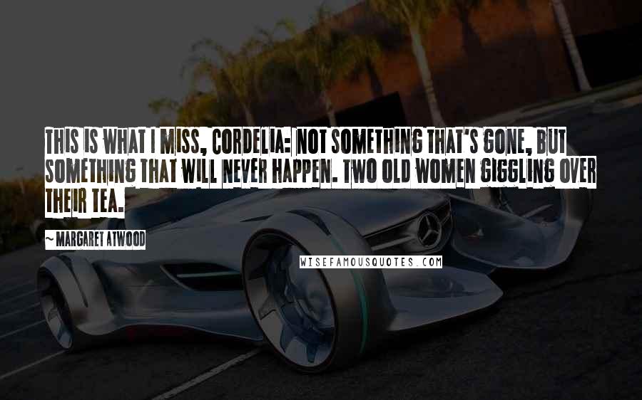 Margaret Atwood Quotes: This is what I miss, Cordelia: not something that's gone, but something that will never happen. Two old women giggling over their tea.