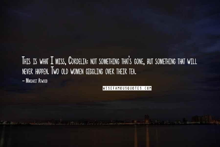 Margaret Atwood Quotes: This is what I miss, Cordelia: not something that's gone, but something that will never happen. Two old women giggling over their tea.