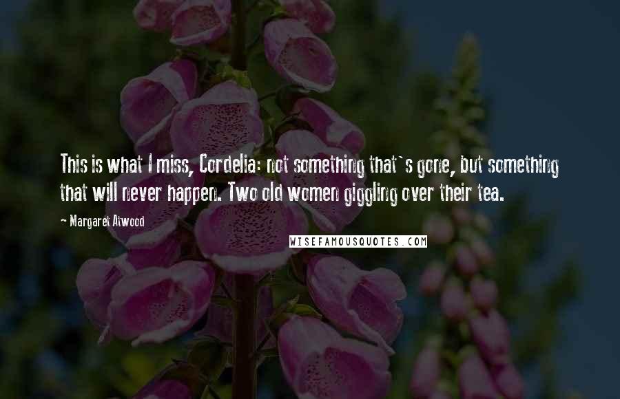 Margaret Atwood Quotes: This is what I miss, Cordelia: not something that's gone, but something that will never happen. Two old women giggling over their tea.