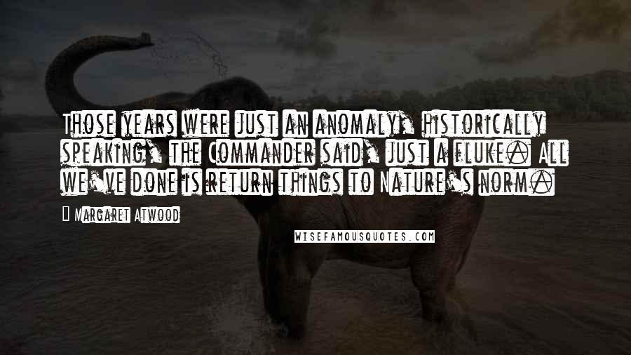 Margaret Atwood Quotes: Those years were just an anomaly, historically speaking, the Commander said, just a fluke. All we've done is return things to Nature's norm.