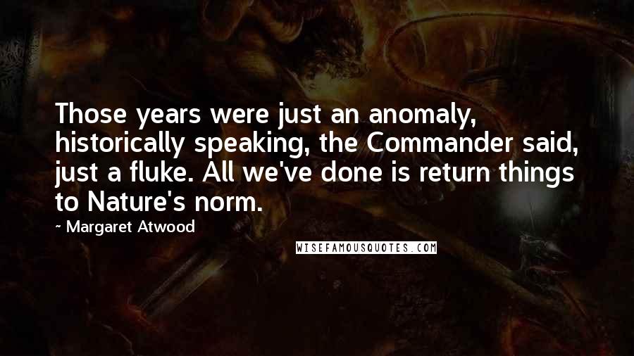 Margaret Atwood Quotes: Those years were just an anomaly, historically speaking, the Commander said, just a fluke. All we've done is return things to Nature's norm.