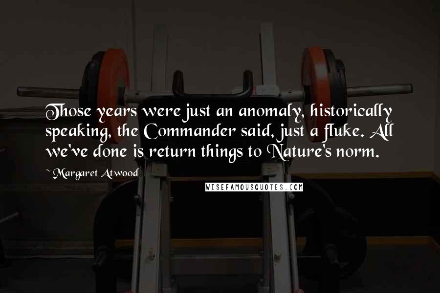 Margaret Atwood Quotes: Those years were just an anomaly, historically speaking, the Commander said, just a fluke. All we've done is return things to Nature's norm.