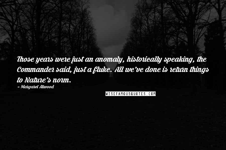 Margaret Atwood Quotes: Those years were just an anomaly, historically speaking, the Commander said, just a fluke. All we've done is return things to Nature's norm.