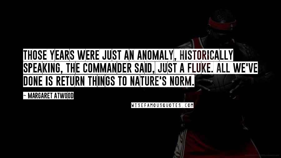 Margaret Atwood Quotes: Those years were just an anomaly, historically speaking, the Commander said, just a fluke. All we've done is return things to Nature's norm.