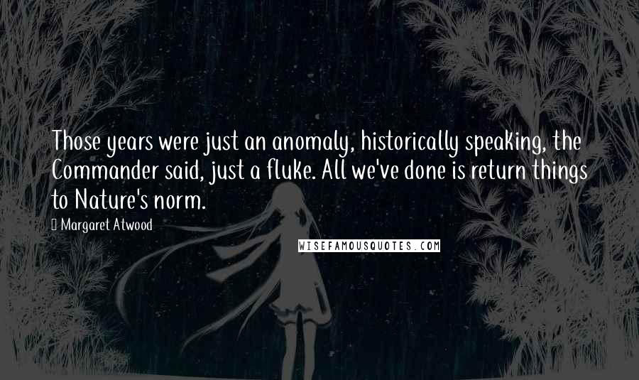 Margaret Atwood Quotes: Those years were just an anomaly, historically speaking, the Commander said, just a fluke. All we've done is return things to Nature's norm.