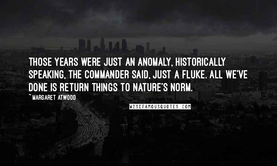 Margaret Atwood Quotes: Those years were just an anomaly, historically speaking, the Commander said, just a fluke. All we've done is return things to Nature's norm.