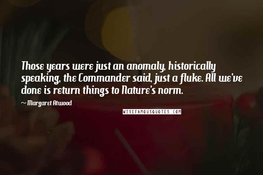 Margaret Atwood Quotes: Those years were just an anomaly, historically speaking, the Commander said, just a fluke. All we've done is return things to Nature's norm.