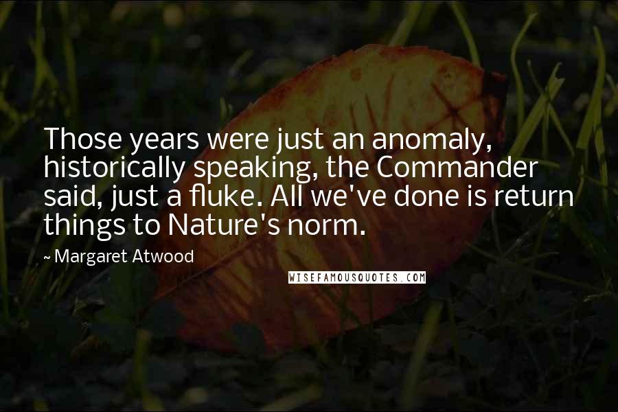 Margaret Atwood Quotes: Those years were just an anomaly, historically speaking, the Commander said, just a fluke. All we've done is return things to Nature's norm.