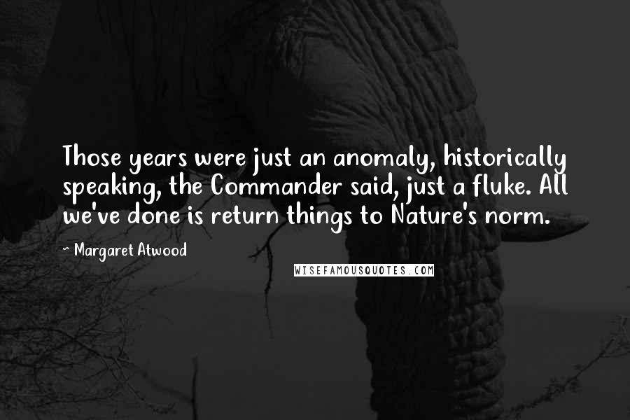 Margaret Atwood Quotes: Those years were just an anomaly, historically speaking, the Commander said, just a fluke. All we've done is return things to Nature's norm.