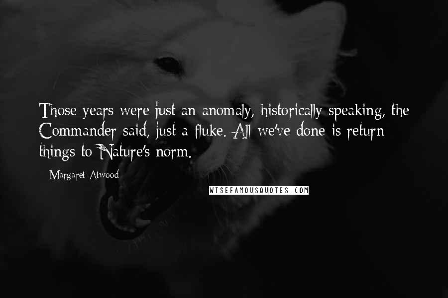 Margaret Atwood Quotes: Those years were just an anomaly, historically speaking, the Commander said, just a fluke. All we've done is return things to Nature's norm.