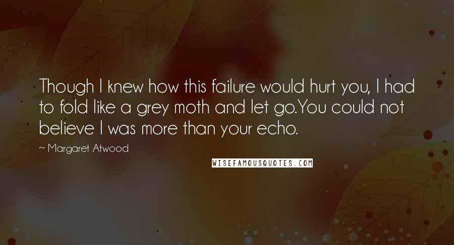 Margaret Atwood Quotes: Though I knew how this failure would hurt you, I had to fold like a grey moth and let go.You could not believe I was more than your echo.