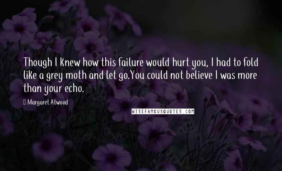 Margaret Atwood Quotes: Though I knew how this failure would hurt you, I had to fold like a grey moth and let go.You could not believe I was more than your echo.