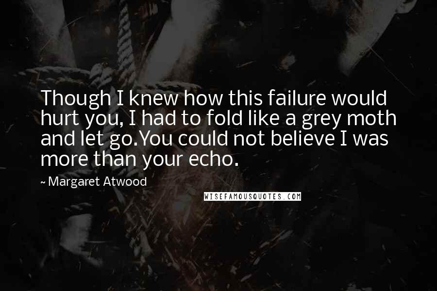 Margaret Atwood Quotes: Though I knew how this failure would hurt you, I had to fold like a grey moth and let go.You could not believe I was more than your echo.