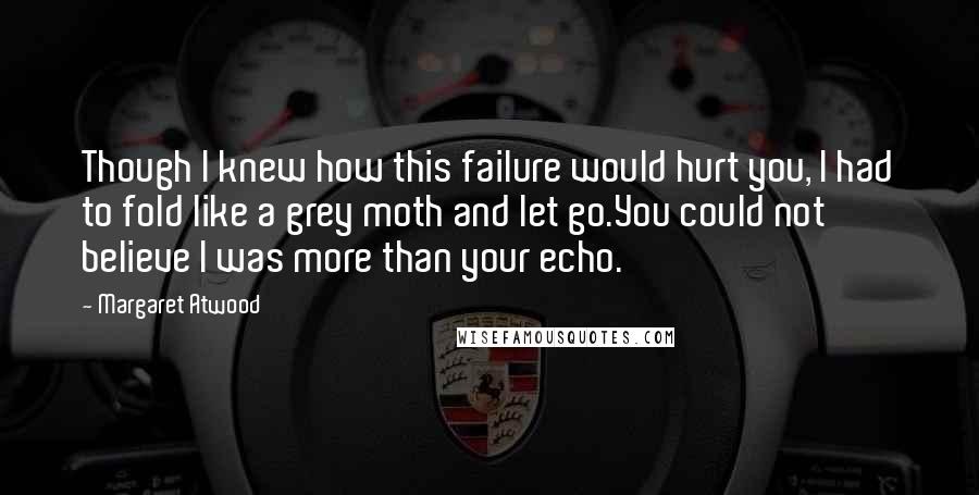 Margaret Atwood Quotes: Though I knew how this failure would hurt you, I had to fold like a grey moth and let go.You could not believe I was more than your echo.